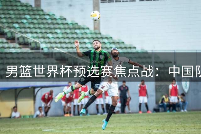 男篮世界杯预选赛焦点战：中国队主场迎战黎巴嫩