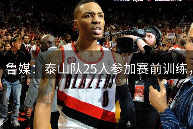 鲁媒：泰山队25人参加赛前训练，后防或微调轮换最大难题在中场